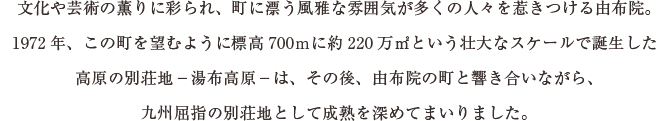 文化や芸術の薫りに彩られ、町に漂う風雅な雰囲気が多くの人々を惹きつける由布院。
1972年、この町を望むように標高700ｍに約220万㎡という壮大なスケールで誕生した
高原の別荘地－湯布高原－は、その後、由布院の町と響き合いながら、
九州屈指の別荘地として成熟を深めてまいりました。
