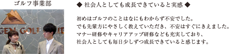 ◆ 社会人としても成長できていると実感 ◆

初めはゴルフのことはなにもわからず不安でした。
でも先輩方にやさしく教えていただき、不安はすぐにきえました。
マナー研修やキャリアアップ研修なども充実しており、
社会人としても毎日少しずつ成長できていると感じます。
