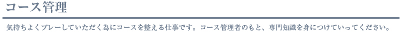 コース管理、気持ちよくプレーしていただく為にコースを整える仕事です。コース管理者のもと、専門知識を身につけていってください。